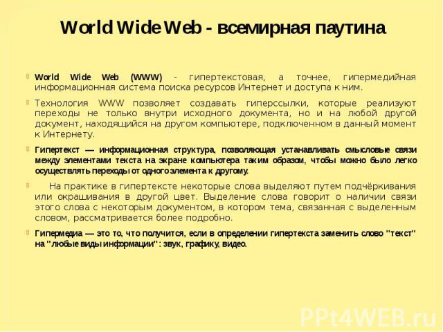 World Wide Web - всемирная паутина World Wide Web (WWW) - гипертекстовая, а точнее, гипермедийная информационная система поиска ресурсов Интернет и доступа к ним. Технология WWW позволяет создавать гиперссылки, которые реализуют переходы не только в…