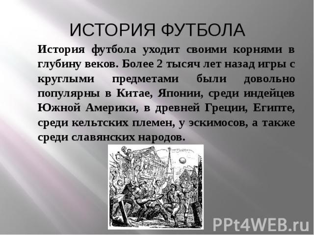 ИСТОРИЯ ФУТБОЛА История футбола уходит своими корнями в глубину веков. Более 2 тысяч лет назад игры с круглыми предметами были довольно популярны в Китае, Японии, среди индейцев Южной Америки, в древней Греции, Египте, среди кельтских племен, у эски…