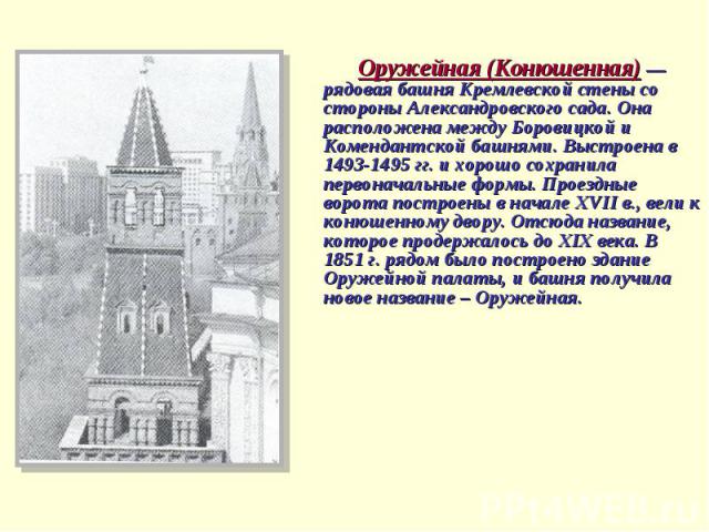 Оружейная (Конюшенная) — рядовая башня Кремлевской стены со стороны Александровского сада. Она расположена между Боровицкой и Комендантской башнями. Выстроена в 1493-1495 гг. и хорошо сохранила первоначальные формы. Проездные ворота построены в нача…