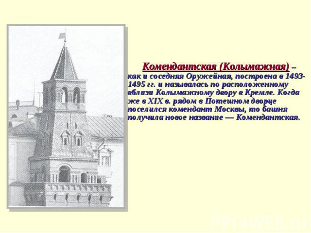 Комендантская (Колымажная) – как и соседняя Оружейная, построена в 1493-1495 гг. и называлась по расположенному вблизи Колымажному двору в Кремле. Когда же в ХIХ в. рядом в Потешном дворце поселился комендант Москвы, то башня получила новое название…