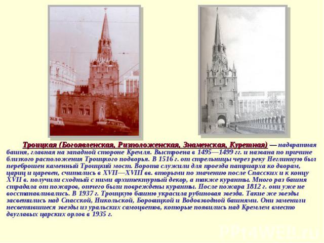 Троицкая (Богоявленская, Ризположенская, Знаменская, Куретная) — надвратная башня, главная на западной стороне Кремля. Выстроена в 1495—1499 гг. и названа по причине близкого расположения Троицкого подворья. В 1516 г. от стрельницы через реку Неглин…