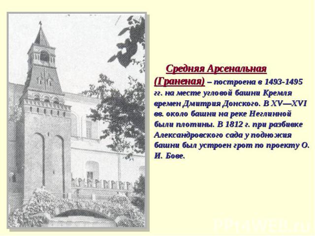 Средняя Арсенальная (Граненая) – построена в 1493-1495 гг. на месте угловой башни Кремля времен Дмитрия Донского. В ХV—ХVI вв. около башни на реке Неглинной были плотины. В 1812 г. при разбивке Александровского сада у подножия башни был устроен грот…