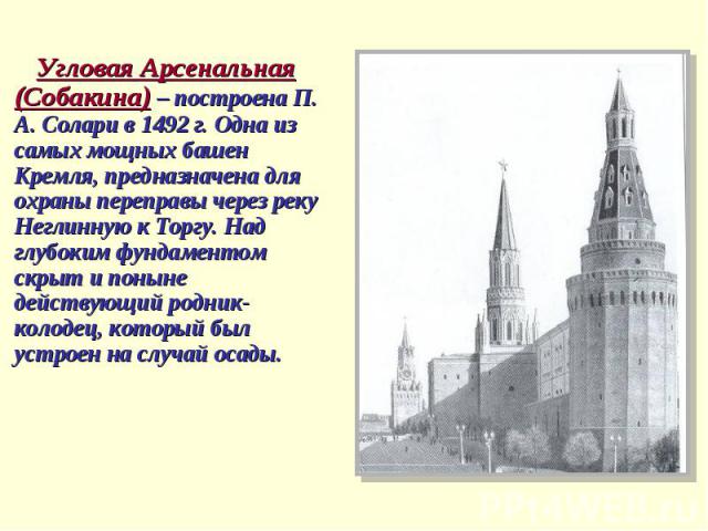 Угловая Арсенальная (Собакина) – построена П. А. Солари в 1492 г. Одна из самых мощных башен Кремля, предназначена для охраны переправы через реку Неглинную к Торгу. Над глубоким фундаментом скрыт и поныне действующий родник-колодец, который был уст…