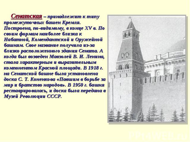 Сенатская – принадлежит к типу промежуточных башен Кремля. Построена, по-видимому, в конце ХV в. По своим формам наиболее близка к Набатной, Комендантской и Оружейной башням. Свое название получила из-за близко расположенного здания Сената. А когда …