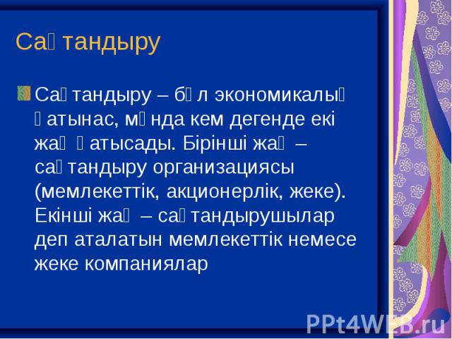 Сақтандыру – бұл экономикалық қатынас, мұнда кем дегенде екі жақ қатысады. Бірінші жақ – сақтандыру организациясы (мемлекеттік, акционерлік, жеке). Екінші жақ – сақтандырушылар деп аталатын мемлекеттік немесе жеке компаниялар Сақтандыру – бұл эконом…