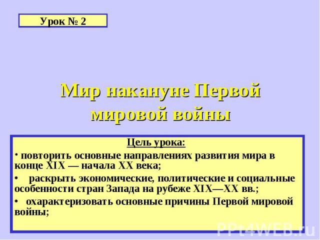 Урок № 2 Мир накануне Первой мировой войны Цель урока: повторить основные направлениях развития мира в конце XIX — начала XX века;• раскрыть экономические, политические и социальные особенности стран Запада на рубеже XIX—XX вв.;• охарактеризовать ос…