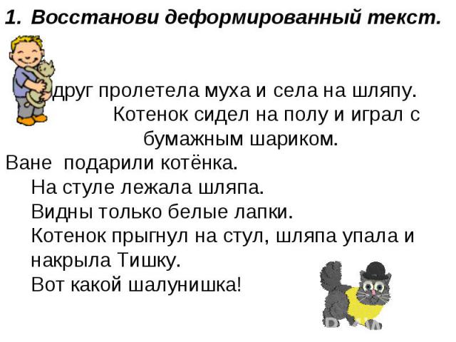 Восстанови деформированный текст.Вдруг пролетела муха и села на шляпу. Котенок сидел на полу и играл с бумажным шариком.Ване подарили котёнка.На стуле лежала шляпа.Видны только белые лапки.Котенок прыгнул на стул, шляпа упала и накрыла Тишку.Вот как…