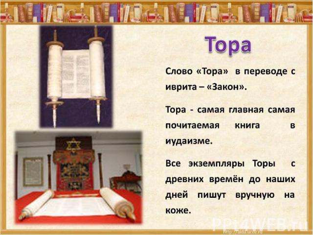 Тора Слово «Тора» в переводе с иврита – «Закон».Тора - самая главная самая почитаемая книга в иудаизме.Все экземпляры Торы с древних времён до наших дней пишут вручную на коже.