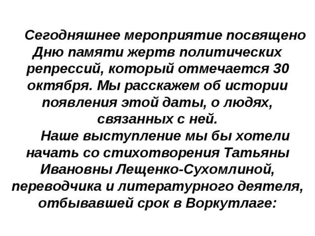 Сегодняшнее мероприятие посвящено Дню памяти жертв политических репрессий, который отмечается 30 октября. Мы расскажем об истории появления этой даты, о людях, связанных с ней.Наше выступление мы бы хотели начать со стихотворения Татьяны Ивановны Ле…