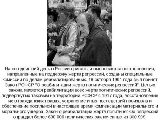 На сегодняшний день в России приняты и выполняются постановления, направленные на поддержку жертв репрессий, созданы специальные комиссии по делам реабилитированных. 18 октября 1991 года был принят Закон РСФСР 