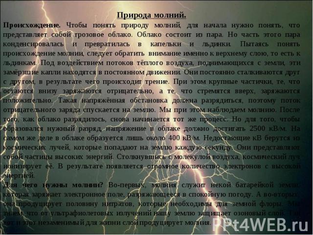 Природа молний.Происхождение. Чтобы понять природу молний, для начала нужно понять, что представляет собой грозовое облако. Облако состоит из пара. Но часть этого пара конденсировалась и превратилась в капельки и льдинки. Пытаясь понять происхождени…