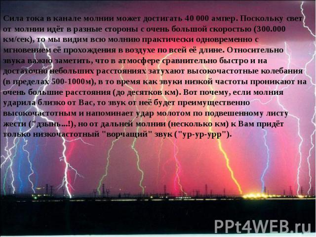 Сила тока в канале молнии может достигать 40 000 ампер. Поскольку свет от молнии идёт в разные стороны с очень большой скоростью (300.000 км/сек), то мы видим всю молнию практически одновременно с мгновением её прохождения в воздухе по всей её длине…