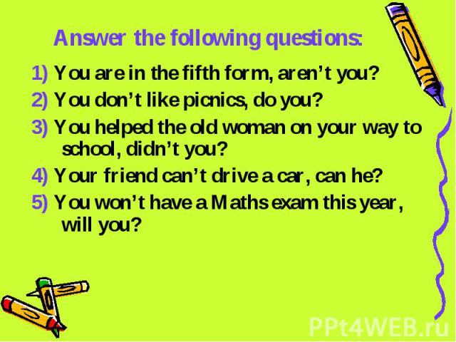 Answer the following questions: 1) You are in the fifth form, aren’t you?2) You don’t like picnics, do you?3) You helped the old woman on your way to school, didn’t you?4) Your friend can’t drive a car, can he?5) You won’t have a Maths exam this yea…