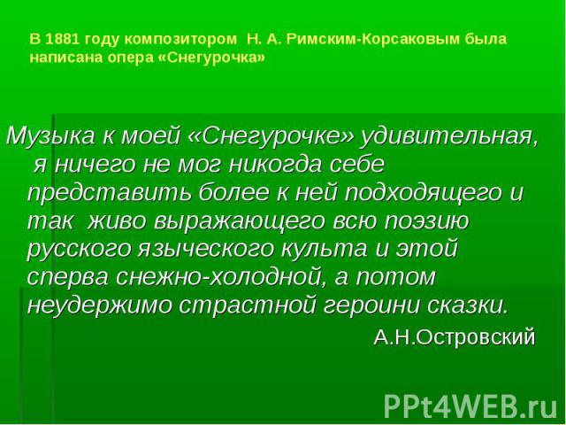 В 1881 году композитором Н. А. Римским-Корсаковым была написана опера «Снегурочка» Музыка к моей «Снегурочке» удивительная, я ничего не мог никогда себе представить более к ней подходящего и так живо выражающего всю поэзию русского языческого культа…