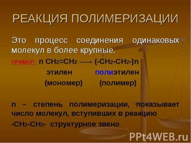 РЕАКЦИЯ ПОЛИМЕРИЗАЦИИ Это процесс соединения одинаковых молекул в более крупные.ПРИМЕР: n CH2=CH2 (-CH2-CH2-)n этилен полиэтилен (мономер) (полимер) n – степень полимеризации, показывает число молекул, вступивших в реакцию-CH2-CH2- структурное звено