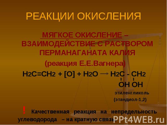 РЕАКЦИИ ОКИСЛЕНИЯ МЯГКОЕ ОКИСЛЕНИЕ – ВЗАИМОДЕЙСТВИЕ С РАСТВОРОМ ПЕРМАНАГАНАТА КАЛИЯ (реакция Е.Е.Вагнера)Н2С=СН2 + [O] + H2O H2C - CH2 OH OH этиленгликоль (этандиол-1,2) ! Качественная реакция на непредельность углеводорода – на кратную связь.