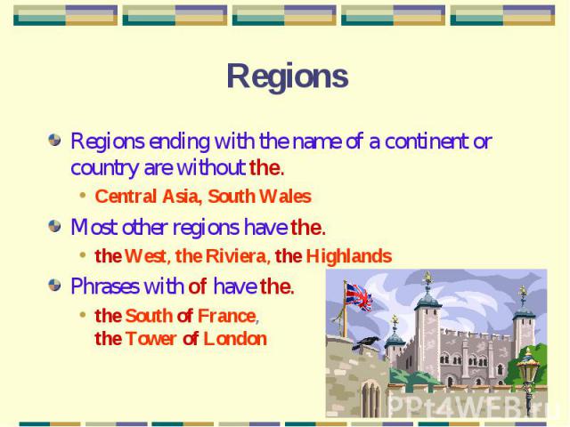 Regions Regions ending with the name of a continent or country are without the.Central Asia, South WalesMost other regions have the.the West, the Riviera, the HighlandsPhrases with of have the.the South of France, the Tower of London