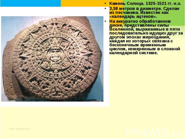 Камень Солнца. 1325-1521 гг. н.э.3,58 метров в диаметре. Сделан из песчаника. Известен как «календарь ацтеков». На аккуратно обработанном диске, представлены силы Вселенной, выражаемые в пяти последовательно идущих друг за другом эпохах мироздания, …
