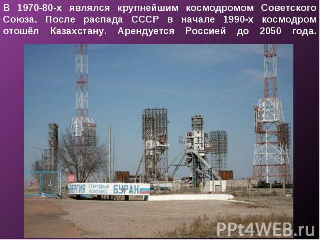В 1970-80-х являлся крупнейшим космодромом Советского Союза. После распада СССР в начале 1990-х космодром отошёл Казахстану. Арендуется Россией до 2050 года.