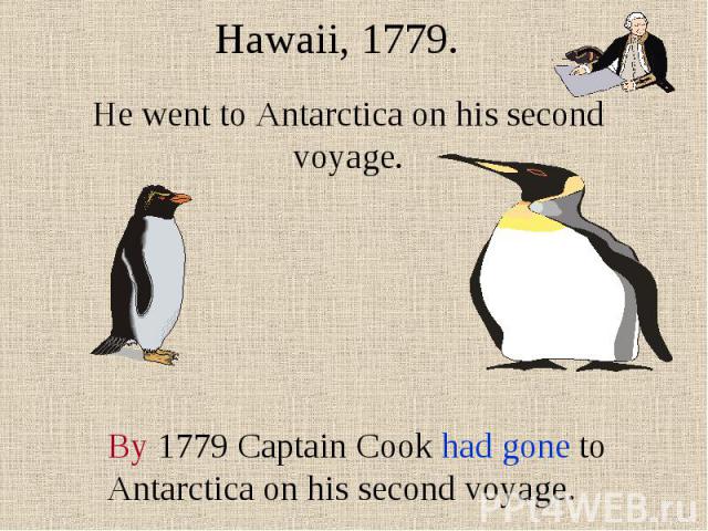 Hawaii, 1779. He went to Antarctica on his second voyage. By 1779 Captain Cook had gone to Antarctica on his second voyage.