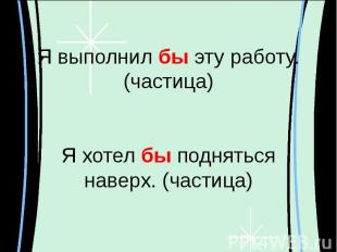 Я выполнил бы эту работу. (частица)Я хотел бы поднятьсянаверх. (частица)