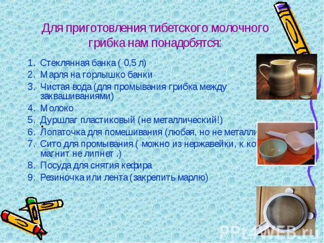 Для приготовления тибетского молочного грибка нам понадобятся: Стеклянная банка ( 0,5 л) Марля на горлышко банки Чистая вода (для промывания грибка между заквашиваниями) МолокоДуршлаг пластиковый (не металлический!)Лопаточка для помешивания (любая, …