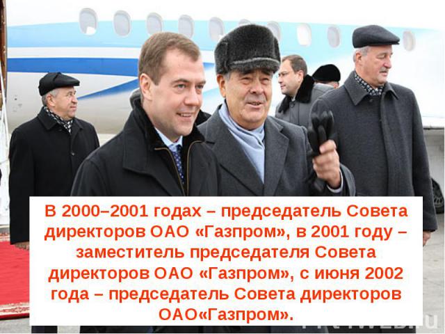 В 2000–2001 годах – председатель Совета директоров ОАО «Газпром», в 2001 году – заместитель председателя Совета директоров ОАО «Газпром», с июня 2002 года – председатель Совета директоров ОАО«Газпром».