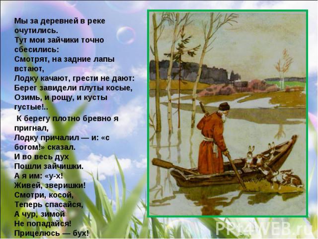 Мы за деревней в реке очутились. Тут мои зайчики точно сбесились: Смотрят, на задние лапы встают, Лодку качают, грести не дают: Берег завидели плуты косые, Озимь, и рощу, и кусты густые!.. К берегу плотно бревно я пригнал, Лодку причалил — и: «с бог…