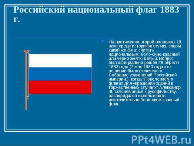 Российский национальный флаг 1883 г. На протяжении второй половины 19 века среди историков велись споры какой же флаг считать национальным: бело-сине-красный или чёрно-жёлто-белый. Вопрос был официально решён 28 апреля 1883 года (7 мая 1883 года это…