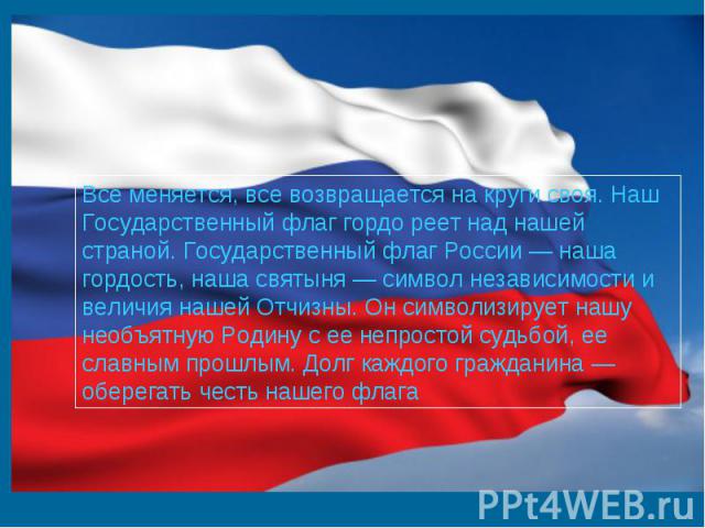 Все меняется, все возвращается на круги своя. Наш Государственный флаг гордо реет над нашей страной. Государственный флаг России — наша гордость, наша святыня — символ независимости и величия нашей Отчизны. Он символизирует нашу необъятную Родину с …