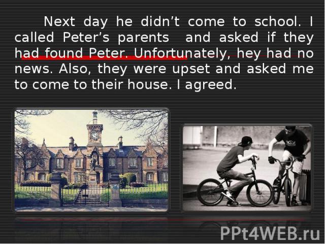 Next day he didn’t come to school. I called Peter’s parents and asked if they had found Peter. Unfortunately, hey had no news. Also, they were upset and asked me to come to their house. I agreed.