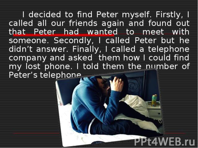 I decided to find Peter myself. Firstly, I called all our friends again and found out that Peter had wanted to meet with someone. Secondly, I called Peter but he didn’t answer. Finally, I called a telephone company and asked them how I could find my…