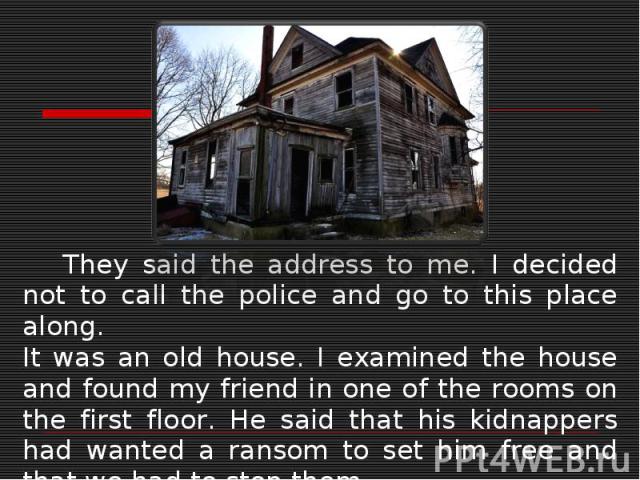 They said the address to me. I decided not to call the police and go to this place along.It was an old house. I examined the house and found my friend in one of the rooms on the first floor. He said that his kidnappers had wanted a ransom to set him…