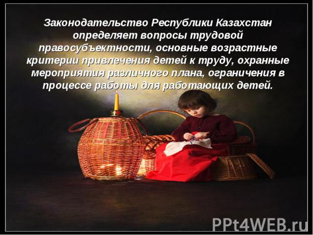 Законодательство Республики Казахстан определяет вопросы трудовой правосубъектности, основные возрастные критерии привлечения детей к труду, охранные мероприятия различного плана, ограничения в процессе работы для работающих детей.