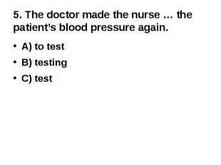 5. The doctor made the nurse … the patient’s blood pressure again.A) to testB) t