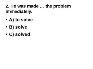 2. He was made … the problem immediately.A) to solveB) solveC) solved