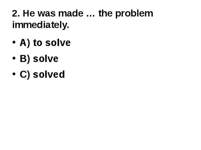 2. He was made … the problem immediately.A) to solveB) solveC) solved