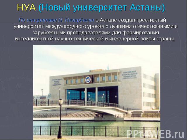 НУА (Новый университет Астаны) По инициативе Н. Назарбаева в Астане создан престижный университет международного уровня с лучшими отечественными и зарубежными преподавателями для формирования интеллигентной научно-технической и инженерной элиты страны.