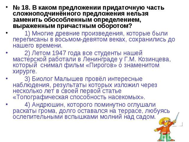 № 18. В каком предложении придаточную часть сложноподчинённого предложения нельзя заменить обособленным определением, выраженным причастным оборотом?1) Многие древние произведения, которые были переписаны в восьмом-девятом веках, сохранились до наше…