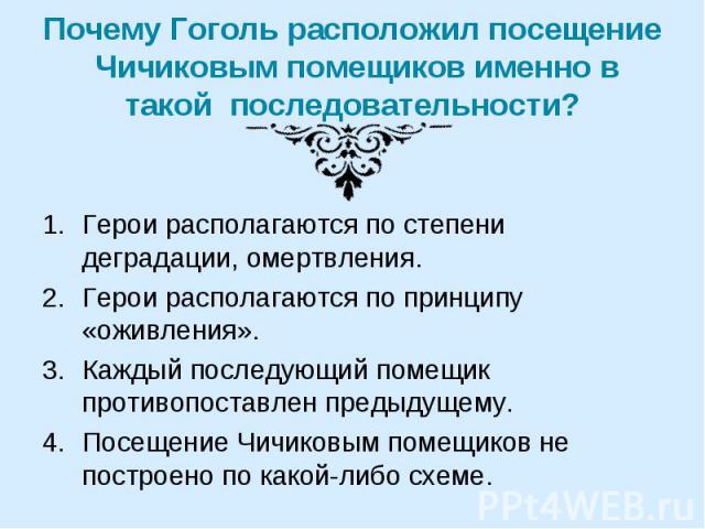 Почему Гоголь расположил посещение Чичиковым помещиков именно в такой последовательности? Герои располагаются по степени деградации, омертвления.Герои располагаются по принципу «оживления».Каждый последующий помещик противопоставлен предыдущему.Посе…