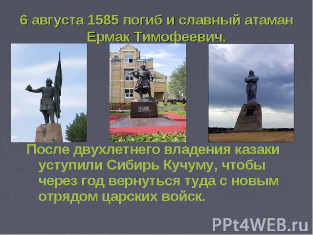 6 августа 1585 погиб и славный атаман Ермак Тимофеевич. После двухлетнего владения казаки уступили Сибирь Кучуму, чтобы через год вернуться туда с новым отрядом царских войск.