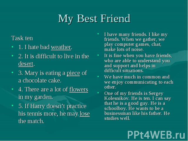 My Best Friend Task ten1. I hate bad weather. 2. It is difficult to live in the desert. 3. Mary is eating a piece of a chocolate cake. 4. There are a lot of flowers in my garden. 5. If Harry doesn’t practice his tennis more, he may lose the match.I …