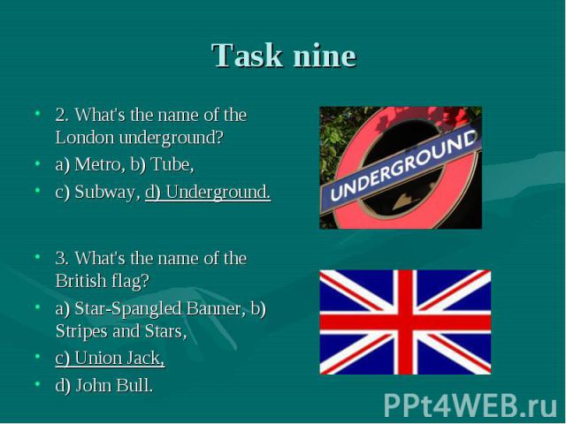 Task nine 2. What's the name of the London underground? a) Metro, b) Tube, c) Subway, d) Underground.3. What's the name of the British flag? a) Star-Spangled Banner, b) Stripes and Stars, c) Union Jack, d) John Bull.