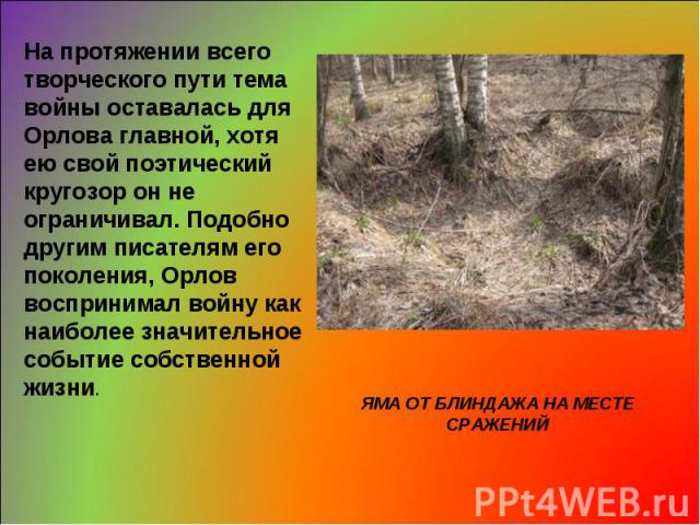 На протяжении всего творческого пути тема войны оставалась для Орлова главной, хотя ею свой поэтический кругозор он не ограничивал. Подобно другим писателям его поколения, Орлов воспринимал войну как наиболее значительное событие собственной жизни. …