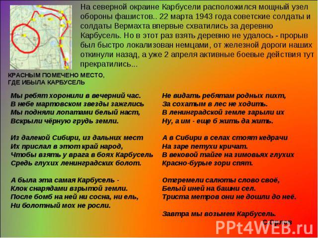 На северной окраине Карбусели расположился мощный узел обороны фашистов.. 22 марта 1943 года советские солдаты и солдаты Вермахта впервые схватились за деревню Карбусель. Но в этот раз взять деревню не удалось - прорыв был быстро локализован немцами…