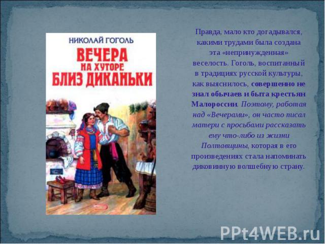 Правда, мало кто догадывался, какими трудами была создана эта «непринужденная» веселость. Гоголь, воспитанный в традициях русской культуры, как выяснилось, совершенно не знал обычаев и быта крестьян Малороссии. Поэтому, работая над «Вечерами», он ча…