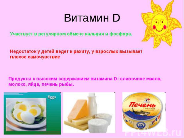 Витамин D Участвует в регулярном обмене кальция и фосфора. Недостаток у детей ведет к рахиту, у взрослых вызывает плохое самочувствие Продукты с высоким содержанием витамина D: сливочное масло, молоко, яйца, печень рыбы.