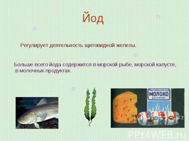 Йод Регулирует деятельность щитовидной железы.Больше всего йода содержится в морской рыбе, морской капусте, в молочных продуктах.