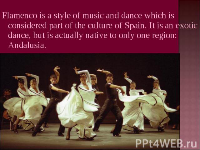 Flamenco is a style of music and dance which is considered part of the culture of Spain. It is an exotic dance, but is actually native to only one region: Andalusia.