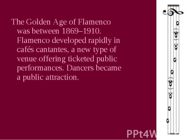 The Golden Age of Flamenco was between 1869–1910. Flamenco developed rapidly in cafés cantantes, a new type of venue offering ticketed public performances. Dancers became a public attraction.